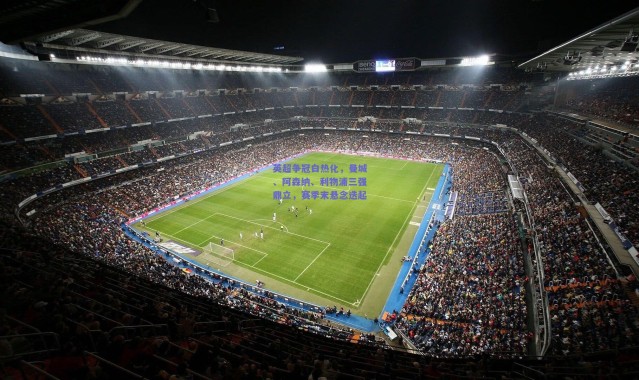 开云体育app下载-英超争冠白热化，曼城、阿森纳、利物浦三强鼎立，赛季末悬念迭起